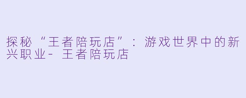 探秘“王者陪玩店”：游戏世界中的新兴职业-王者陪玩店