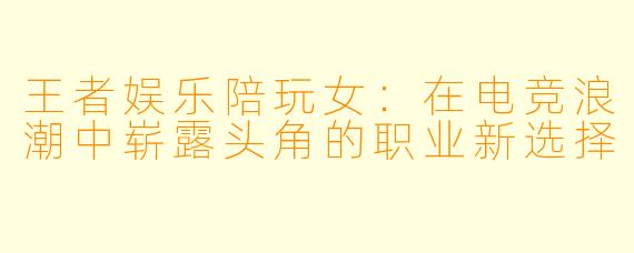 王者娱乐陪玩女：在电竞浪潮中崭露头角的职业新选择