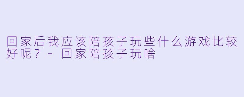 回家后我应该陪孩子玩些什么游戏比较好呢？-回家陪孩子玩啥