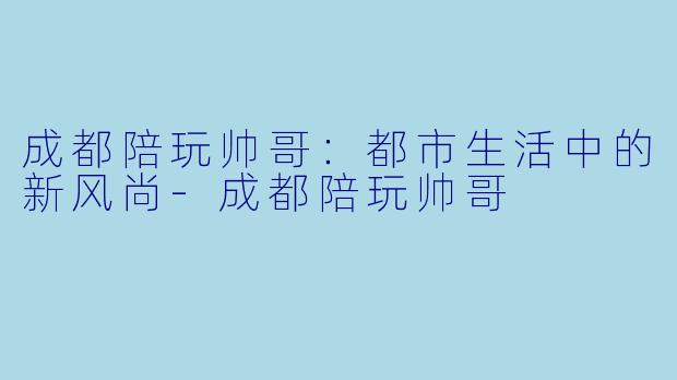 成都陪玩帅哥：都市生活中的新风尚-成都陪玩帅哥