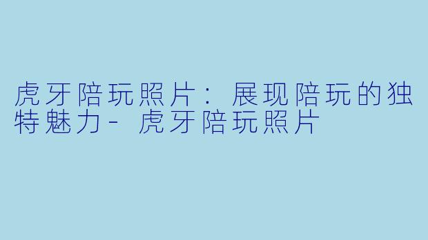 虎牙陪玩照片：展现陪玩的独特魅力-虎牙陪玩照片