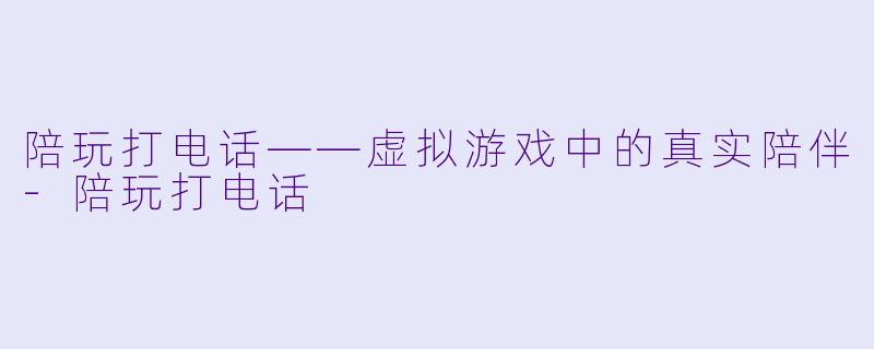 陪玩打电话——虚拟游戏中的真实陪伴-陪玩打电话