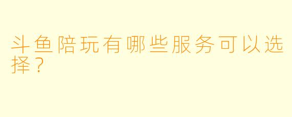 斗鱼陪玩有哪些服务可以选择？