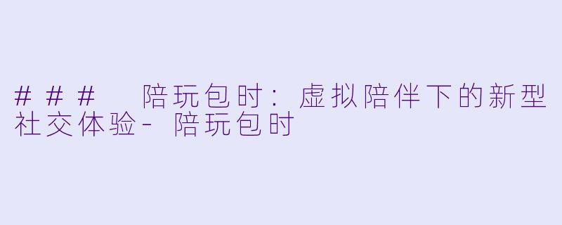 ### 陪玩包时：虚拟陪伴下的新型社交体验-陪玩包时
