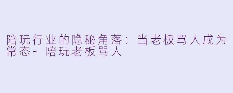 陪玩行业的隐秘角落：当老板骂人成为常态-陪玩老板骂人