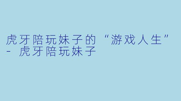虎牙陪玩妹子的“游戏人生”-虎牙陪玩妹子