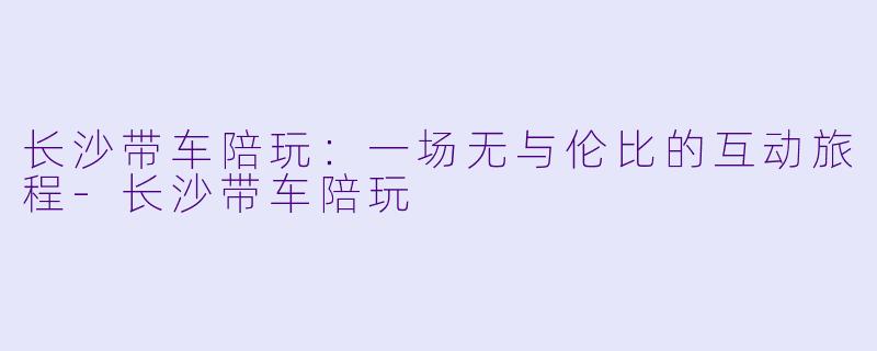 长沙带车陪玩：一场无与伦比的互动旅程-长沙带车陪玩