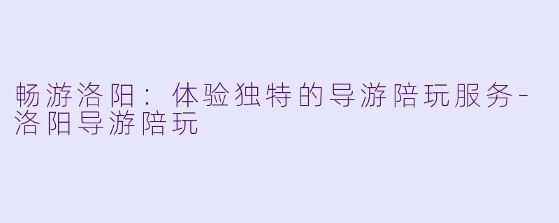 畅游洛阳：体验独特的导游陪玩服务-洛阳导游陪玩