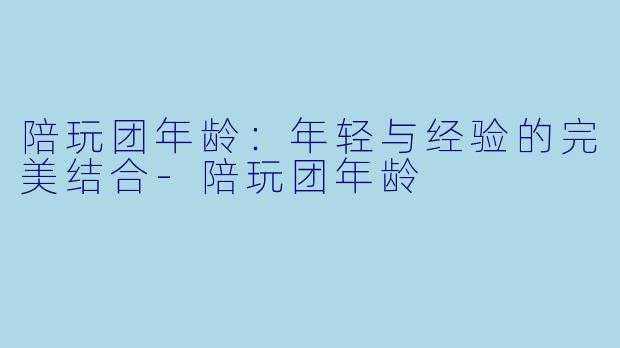 陪玩团年龄：年轻与经验的完美结合-陪玩团年龄