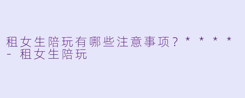 租女生陪玩有哪些注意事项?****