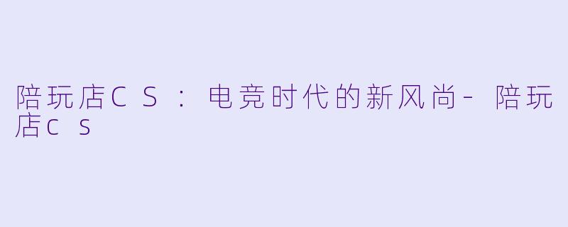 陪玩店CS:电竞时代的新风尚