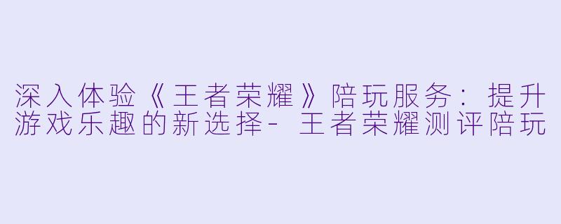 深入体验《王者荣耀》陪玩服务:提升游戏乐趣的新选择