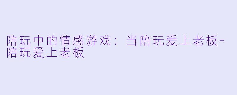 陪玩中的情感游戏：当陪玩爱上老板-陪玩爱上老板