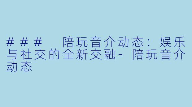 ### 陪玩音介动态：娱乐与社交的全新交融-陪玩音介动态