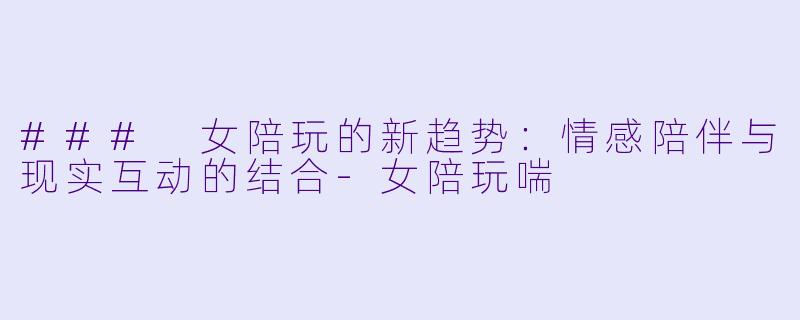 ### 女陪玩的新趋势：情感陪伴与现实互动的结合-女陪玩喘