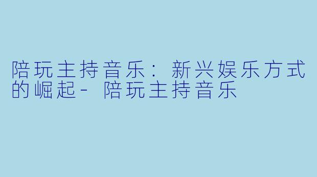 陪玩主持音乐：新兴娱乐方式的崛起-陪玩主持音乐