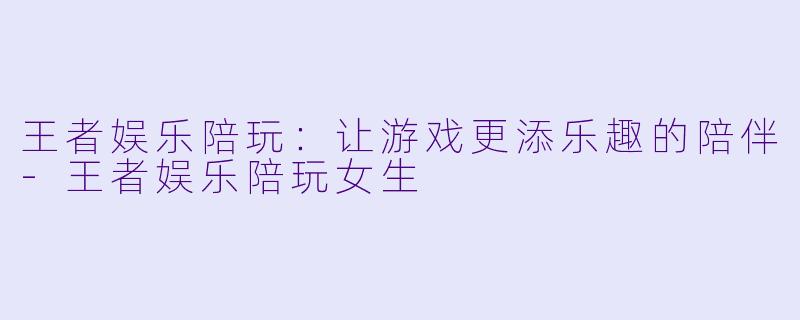 王者娱乐陪玩：让游戏更添乐趣的陪伴-王者娱乐陪玩女生