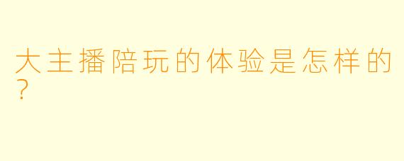 大主播陪玩的体验是怎样的?