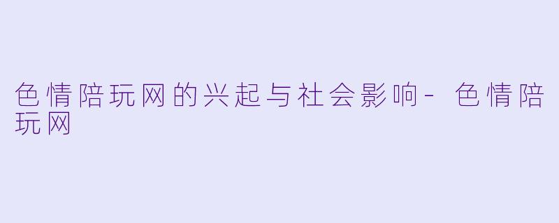 色情陪玩网的兴起与社会影响