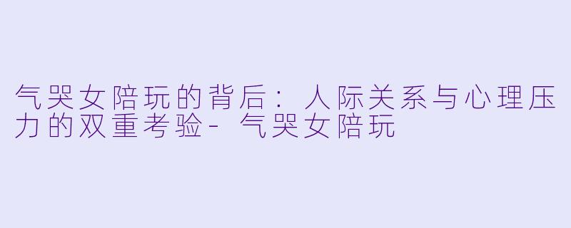 气哭女陪玩的背后：人际关系与心理压力的双重考验-气哭女陪玩
