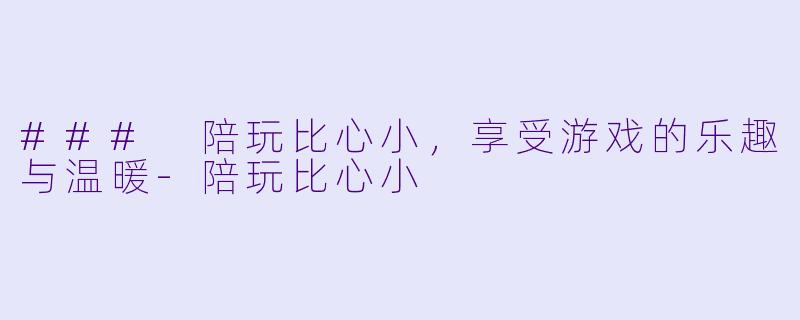 ### 陪玩比心小，享受游戏的乐趣与温暖-陪玩比心小
