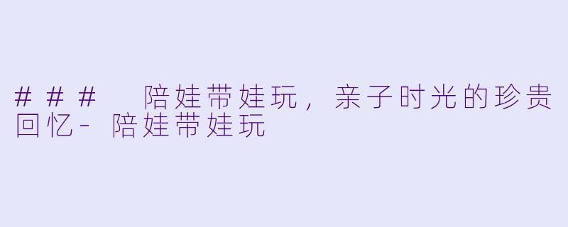 ### 陪娃带娃玩，亲子时光的珍贵回忆-陪娃带娃玩