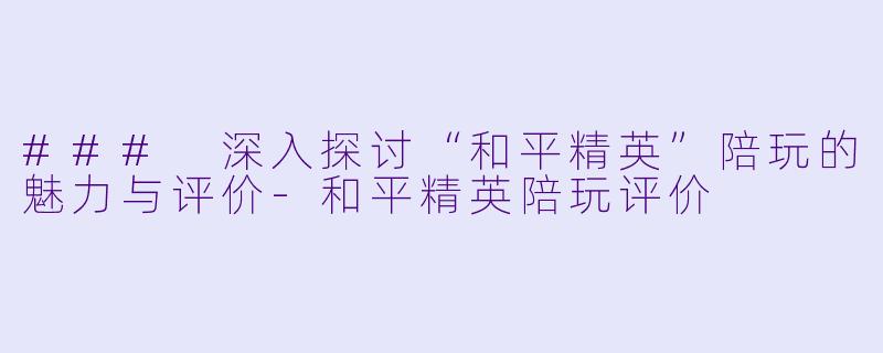 ### 深入探讨“和平精英”陪玩的魅力与评价-和平精英陪玩评价