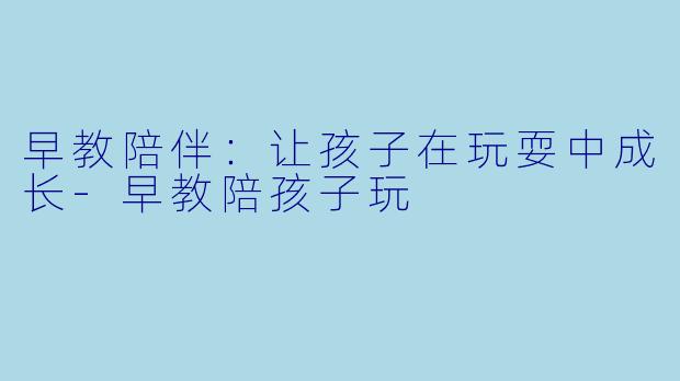 早教陪伴：让孩子在玩耍中成长