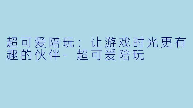 超可爱陪玩：让游戏时光更有趣的伙伴-超可爱陪玩