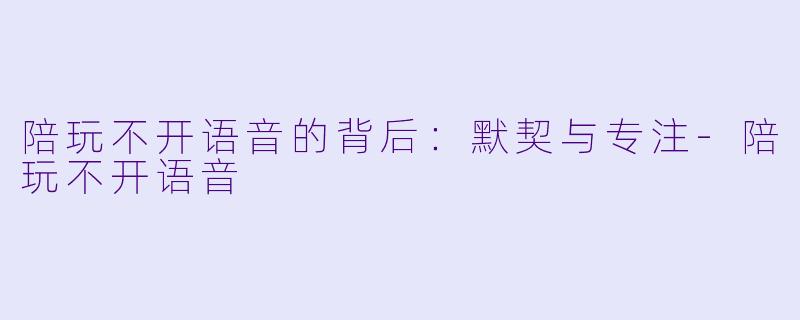 陪玩不开语音的背后：默契与专注-陪玩不开语音