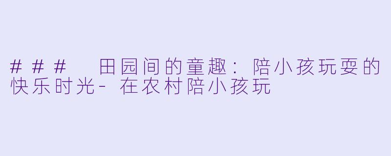### 田园间的童趣：陪小孩玩耍的快乐时光-在农村陪小孩玩