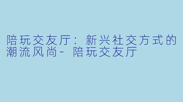 陪玩交友厅：新兴社交方式的潮流风尚-陪玩交友厅