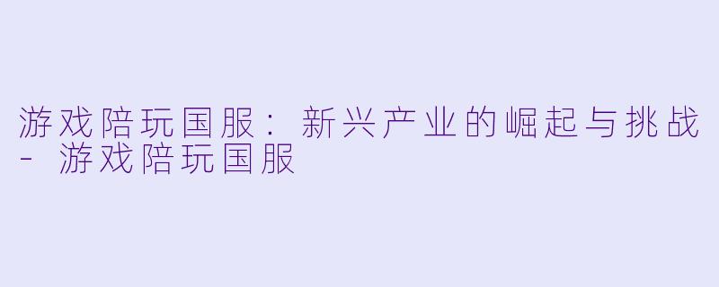 游戏陪玩国服：新兴产业的崛起与挑战-游戏陪玩国服