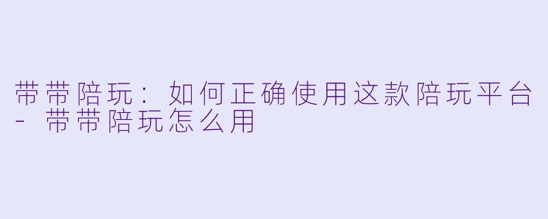带带陪玩：如何正确使用这款陪玩平台-带带陪玩怎么用