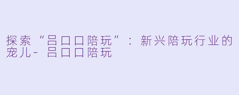 探索“吕口口陪玩”：新兴陪玩行业的宠儿