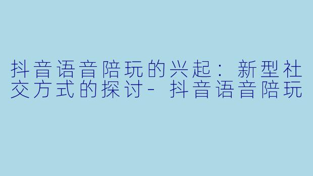 抖音语音陪玩的兴起：新型社交方式的探讨-抖音语音陪玩