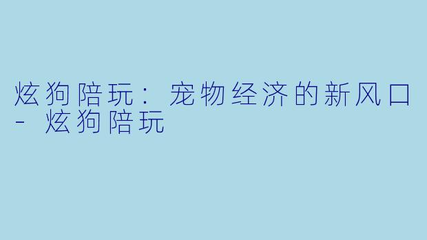 炫狗陪玩：宠物经济的新风口-炫狗陪玩