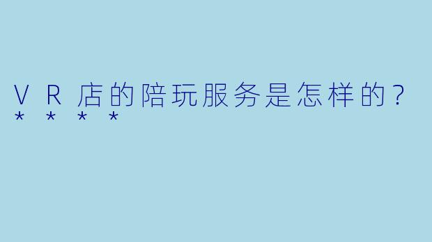 VR店的陪玩服务是怎样的?****