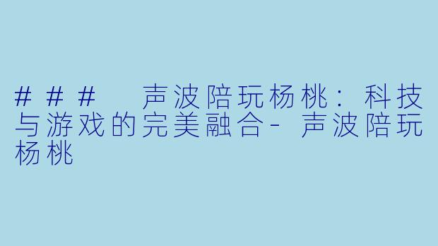 ### 声波陪玩杨桃：科技与游戏的完美融合-声波陪玩杨桃