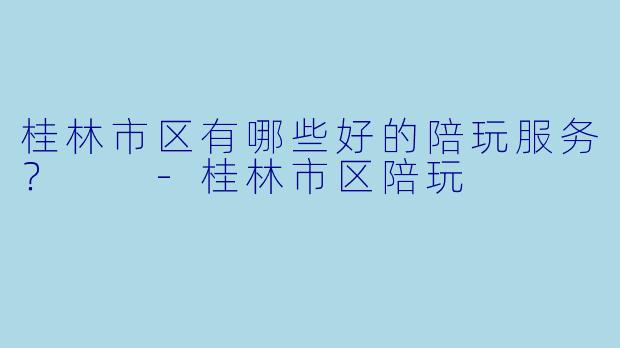 桂林市区有哪些好的陪玩服务?