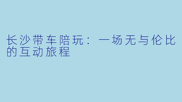 长沙带车陪玩：一场无与伦比的互动旅程