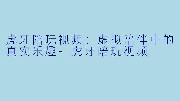 虎牙陪玩视频：虚拟陪伴中的真实乐趣-虎牙陪玩视频