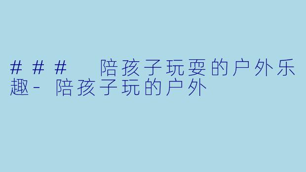 ### 陪孩子玩耍的户外乐趣-陪孩子玩的户外