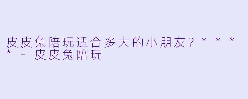 皮皮兔陪玩适合多大的小朋友？****-皮皮兔陪玩