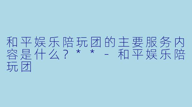 和平娱乐陪玩团的主要服务内容是什么？**-和平娱乐陪玩团