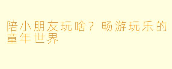 陪小朋友玩啥？畅游玩乐的童年世界