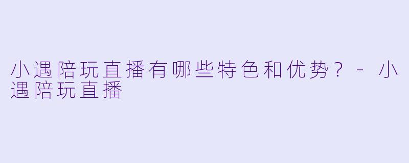 小遇陪玩直播有哪些特色和优势?