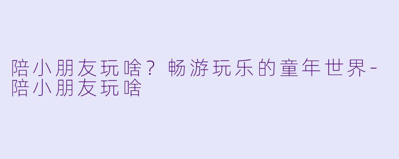 陪小朋友玩啥?畅游玩乐的童年世界