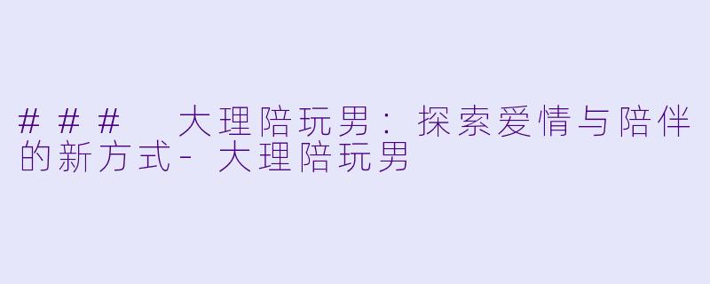 ### 大理陪玩男：探索爱情与陪伴的新方式-大理陪玩男