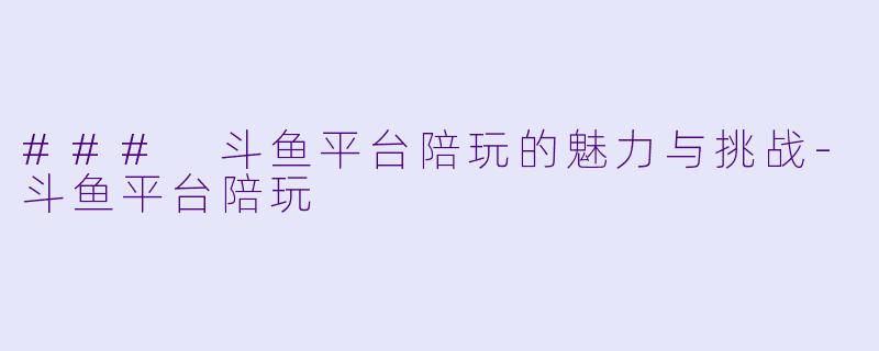### 斗鱼平台陪玩的魅力与挑战-斗鱼平台陪玩